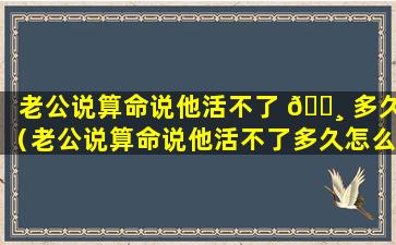 老公说算命说他活不了 🕸 多久（老公说算命说他活不了多久怎么回复）